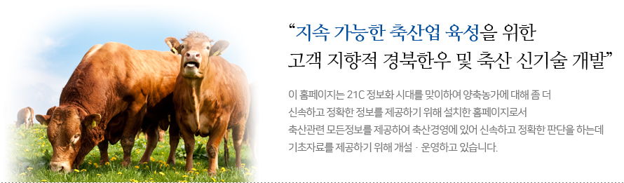 지속 가능한 축산업 육성을 위한 고객 지향적 경북한우 및 축산 신기술 개발 이 홈페이지는 21C 정보화 시대를 맞이하여 양축농가에 대해 좀 더 신속하고 정확한 정보를 제공하기 위해 설치한 홈페이지로서 축산관련 모든정보를 제공하여 축산경영에 있어 신속하고 정확한 판단을 하는데 기초자료를 제공하기 위해 개설・운영하고 있습니다.