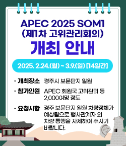 APEC 2025 SOM1(제1차 고위관리회의) 개최 안내 - 2025. 2.24.(월) ~ 3.9.(일) [14일간] 개최장소 : 경주시 보문단지 일원 / 참가인원 : APEC 회원국 고위관리 등 2,000여명 정도 / 요청사항 : 경주 보문단지 일원 차량정체가 예상됨으로 행사관계자 외 차량 통행을 자제하여 주시기 바랍니다.