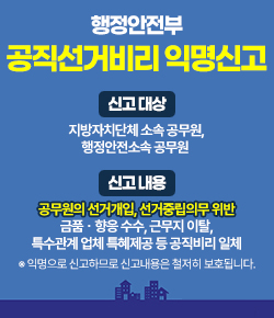 행정안전부 공직선거비리 익명신고 - 신고대상 : 지방자치단체 소속 공무원, 행정안전소속 공무원 / 신고내용 : 공무원의 선거개입, 선거중립의무 위반, 금품ㆍ향응 수수, 근무지 이탈, 특수관계 업체 특혜제공 등 공직비리 일체 ※ 익명으로 신고하므로 신고내용은 철저히 보호됩니다.