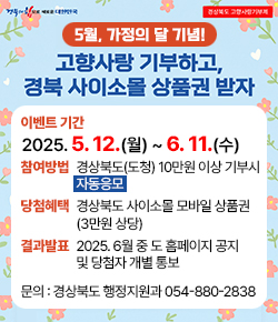 (경북의 힘으로 새로운 대한민국) 경상북도 고향사랑기부제 / 5월, 가정의 달 기념! 고향사랑 기부하고, 경북 사이소몰 상품권 받자 / 이벤트 기간 : 2025. 5. 12.(월) ~ 6. 11.(수) / 참여방법 : 경상북도(도청) 10만원 이상 기부시 자동응모 / 당첨혜택 : 경상북도 사이소몰 모바일 상품권 (3만원 상당) / 결과발표  : 2025. 6월 중 도 홈페이지 공지 및 당첨자 개별 통보 / 문의 : 경상북도 행정지원과 054-880-2838