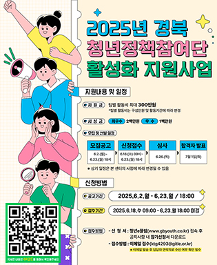 2025년 경북 청년정책참여단 활성화 지원사업 - 지원내용 및 일정 : (지원금) 팀별 활동비 최대 300만원 *팀별 활동비는 구성인원 및 활동기간에 따라 변경 / (시상금) 최우수 2백만원, 우수 1백만원 / (모집 및 선발 일정) 모집공고 6.2.(월)~6.23.(월) 18시 → 신청접수 6.18.(수) 09시~6.23.(월) 18시 → 심사 6.26.(목) → 합격자 발표 7월 1일(화) / 신청방법 : (공고기간) 2025.6.2.월 - 6.23.월 18:00 / (접수기간) 2025.6.18.수 09:00 - 6.23.월 18:00 마감 / (접수방법) 신청서 : 청년e끌림(www.gbyouth.co.kr) 접속 후 공지사항 내 참가신청서 다운로드, 접수방법 : 이메일 접수(ktg4293@gitle.or.kr) * 이메일 발송 후 담당자 연락처 수신 여부 확인 필수 / QR코드 이미지 - 청년이끌림 2025년 경북 청년정책참여단 활성화 지원사업 게시판으로 이동