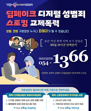 (경북의 힘으로 새로운 대한민국) 딥페이크 디지털 성범죄 스토킹 교제폭력 - 성별, 연령 구분없이 누구나 피해자가 될 수 있습니다. 모든 여성 폭력 피해 조기 상담은 365일 24시간 언제든지 여성긴급전화 054-1366 가정폭력, 성폭력, 성매매, 디지털성범죄, 데이트폭력, 스토킹 / 전문상담이 필요하시면 아래 기관으로 연락주세요. / 경북 디지털성범죄 피해자지원센터 : 디지털 성범죄 피해 심리 상담,법률 자문, 불법촬영, 유포 피해 원스톱 지원 054-284-0404 / 경북 스토킹피해자 주거지원 사업 : 24시간 상담 지원, 가해자와 분리된 안심 공간 제공 054-284-0015