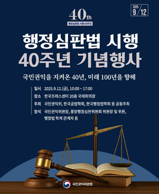 (2025.9.12) 40th 행정심판법 시행 40주년 - 행정심판법 시행 40주년 기념행사 국민권익을 지켜온 40년, 미래 100년을 향해 / 일시 : 2025.9.12.(금), 10:00~17:00 / 장소 : 한국프레스센터 20층 국제회의장 / 주최 : 국민권익위, 한국공법학회, 한국행정법학회 등 공동주최 / 참석 : 국민권익위원회장, 중앙행정심판위원회, 위원장 및 위원, 행정법 학계 관계자 등 / 국민권익위원회