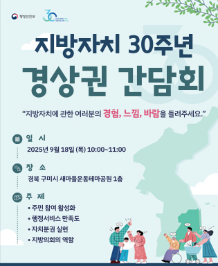 (행정안전부, 주민과 함께한 30년 지방자치로 여는 미래) 지방자치 30주년 경상권 간담회 - 지방자치에 관한 여러분의 경험, 느낌, 바람을 들려주세요. 일시 : 2025년 9월 18일(목) 10:00~11:00 / 장소 : 경북 구미시 새마을운동테마공원 1층 / 주제 : 주민 참여 활성화, 행정서비스 만족도, 자치분권 실현, 지방의회의 역할
