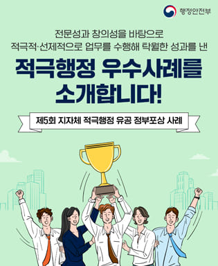 (행정안전부) 전문성과 창의성을 바탕으로 적극적ㆍ선제적으로 업무를 수행해 탁월한 성과를 낸 적극행정 우수사례를 소개합니다! 제5회 지자체 적극행정 유공 정부포상 사례