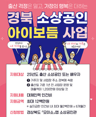 출산 걱정은 덜고, 가정의 행복은 더하는 경북 소상공인 아이보듬 사업 (안심하고 내 가게 맡기고, 내 아이와 가족은 보듬으세요!) 지원대상 : 25년도 출산 소상공인 또는 배우자 ① 거주지 및 사업장 주소 경북에 속함 ② 출산일 기준 1년 전 사업장 운영 및 매출액이 1,200만원 이상일 것 / 지원금액 : 최대 12백만원 / 신청방법 : 경상북도 모이소 앱 소상공인관 / 신청기간 : 2025.1.20.(월) ~ 출산 후 3개월 이내