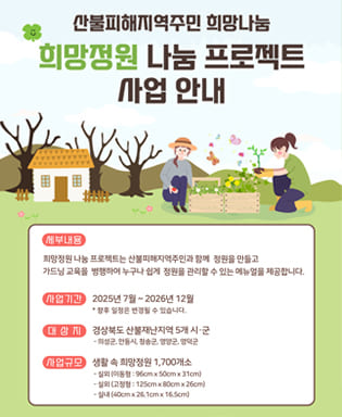 산불피해지역주민 희망나눔 희망정원 나눔 프로젝트 사업 안내 - 세부내용 : 희망정원 나눔 프로젝트는 산불피해지역주민과 함께 정원을 만들고 가드닝 교육을 병행하여 누구나 쉽게 정원을 관리할 수 있는 메뉴얼을 제공합니다. / 사업기간 : 2025년 7월 ~ 2026년 12월 * 향후 일정은 변경될 수 있습니다. / 대상지 : 경상북도 산불재난지역 5개 시군 - 의성군, 안동시, 청송군, 영양군, 영덕군 / 사업규모 : 생활 속 희망정원 1,700개소 - 실외(이동형 : 96cm x 50cm x 13cm), - 실외(고정형 : 125cm x 80cm x 26cm), - 실내(40cm x 26.1cm x 16.5cm)