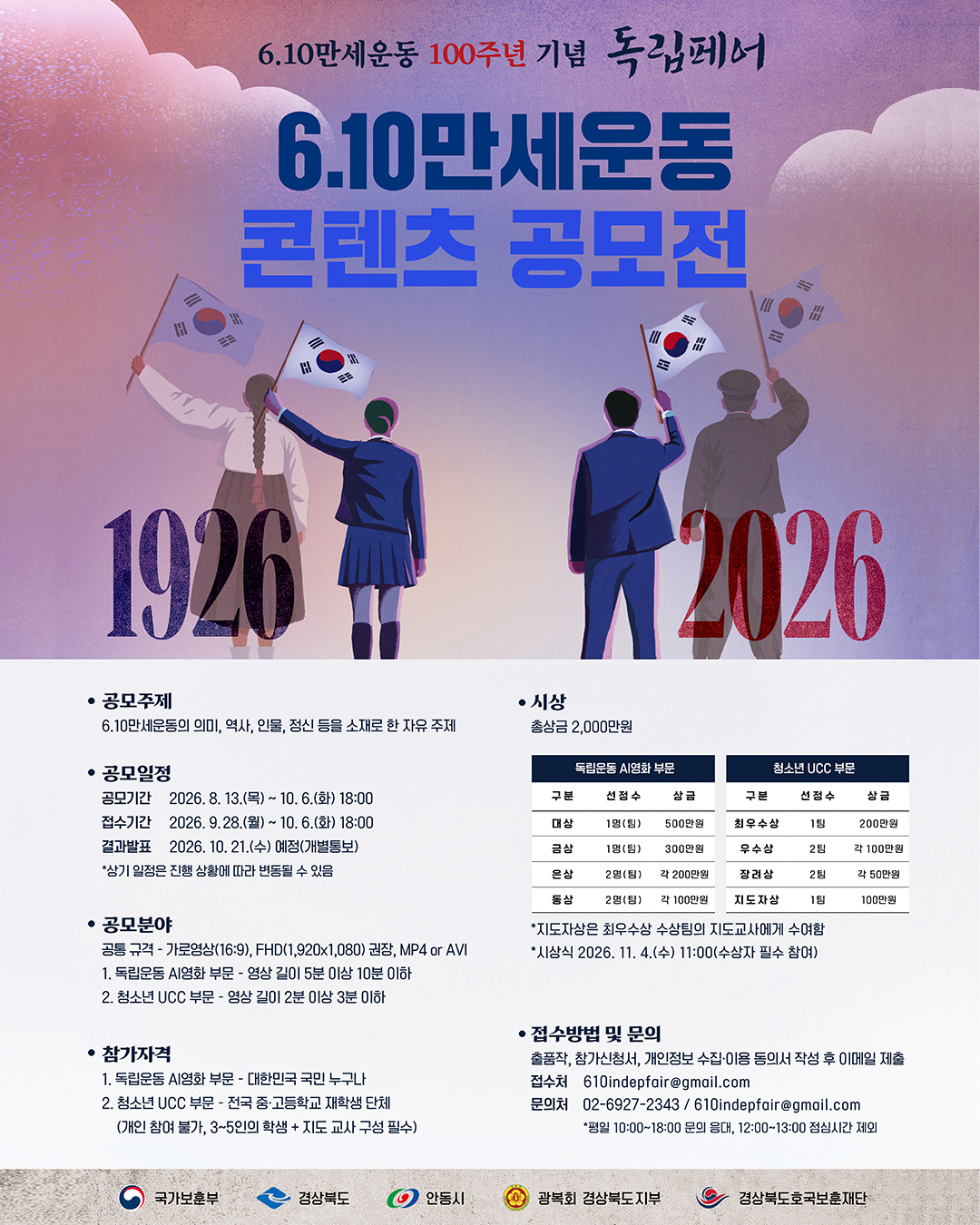 6.10만세운동 100주년 기념 독립페어 
6.10만세운동 콘텐츠 공모전 
1926 ~ 2026 
 
[공모주제] 
6.10만세운동의 의미, 역사, 인물, 정신 등을 소재로 한 자유 주제 
 
[공모일정] 
공모기간: 2026. 8. 13.(목) ~ 10. 6.(화) 18:00 
접수기간: 2026. 9. 28.(월) ~ 10. 6.(화) 18:00 
결과발표: 2026. 10. 21.(수) 예정(개별통보) 
*상기 일정은 진행 상황에 따라 변동될 수 있음 
 
[공모분야] 
공통 규격: 가로영상(16:9), FHD(1,920x1,080) 권장, MP4 or AVI 
독립운동 AI영화 부문: 영상 길이 5분 이상 10분 이하 
청소년 UCC 부문: 영상 길이 2분 이상 3분 이하 
 
[참고자격] 
독립운동 AI영화 부문: 대한민국 국민 누구나 
청소년 UCC 부문: 전국 중·고등학교 재학생 단체 
(개인 참여 불가, 3~5인의 학생 + 지도 교사 구성 필수) 
 
[시상] 
총상금 2,000만원 
 
[접수방법 및 문의] 
접수방법: 출품작, 참가신청서, 개인정보 수집·이용 동의서 작성 후 이메일 제출 
접수처: 610indepfair@gmail.com 
문의처: 02-6927-2343 / 610indepfair@gmail.com 
*평일 10:00~18:00 문의 응대, 12:00~13:00 점심시간 제외 
 
[주최 및 후원 기관] 
국가보훈부 
경상북도 
안동시 
광복회 경상북도지부 
경상북도호국보훈재단