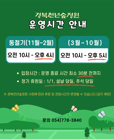 경북천년숲정원 운영시간 안내 : 동절기(11월~2월) 오전 10시 ~ 오후 4시 / (3월~10월) 오전 10시 ~ 오후 5시 / 입장시간 : 운영 종료 시간 최소 30분 전까지 / 정기휴원일 : 1/1, 설날 당일, 추석 당일 / ※ 경북천년숲정원 사정에 따라 휴원 및 관람시간이 변경될 수 있습니다.(공지 예정)