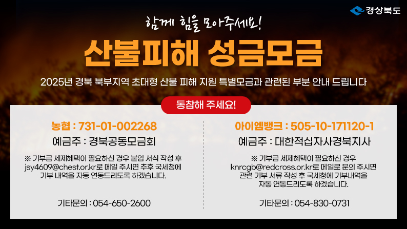 (경상북도) 함께 힘을 모아주세요! 산불피해 성금모금 - 2025년 경북 북부지역 초대형 산불 피해 지원 특별모금과 관련된 부분 안내 드립니다 / 동참해주세요! 농협 : 731-01-002268 예금주 : 경북공동모금회 ※ 기부금 세제혜택이 필요하신 경우 붙임 서식 작성 후 jsy4609@chest.or.kr로 메일 주시면 추후 국세청에 기부 내역을 자동 연동드리도록 하겠습니다. 기타문의 : 054-650-2600 / 아이엠뱅크 : 505-10-171120-1 예금주 : 대한적십자사경북지사 ※ 기부금 세제혜택이 필요하신 경우 knrcgb@redcross.or.kr로 메일로 문의 주시면 관련 기부 서류 작성 후 국세청에 기부내역을 자동 연동드리도록 하겠습니다. 기타문의 : 054-830-0731