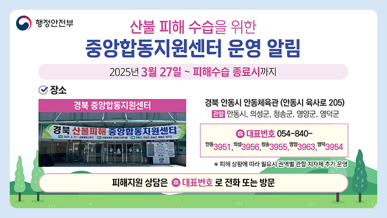(행정안전부) 산불 피해 수습을 위한 중앙합동지원센터 운영 알림 / 2025년 3월 27일 ~ 피해수습 종료시까지 / 장소 : 경북 중앙합동지원센터 - 경북 안동시 안동체육관(안동시 육사로 205) 관할 : 안동시, 의성군, 청송군, 영양군, 영덕군 / 대표번호 054-840-(안동) 3951. (의성)3956, (청송)3955, (영양)3963, (영덕)3954 / 피해 상황에 따라 필요시 권역별 관할 지자체 추가 운영 / 피해지원 상담은 대표번호로 전화 또는 방문