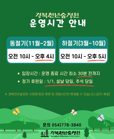 경북천년숲정원 운영시간 안내 : 동절기(11월~2월) 오전 10시 ~ 오후 4시 / (3월~10월) 오전 10시 ~ 오후 5시 / 입장시간 : 운영 종료 시간 최소 30분 전까지 / 정기휴원일 : 1/1, 설날 당일, 추석 당일 / ※ 경북천년숲정원 사정에 따라 휴원 및 관람시간이 변경될 수 있습니다.(공지 예정) 문의 054)778-3840 경북천년숲정원