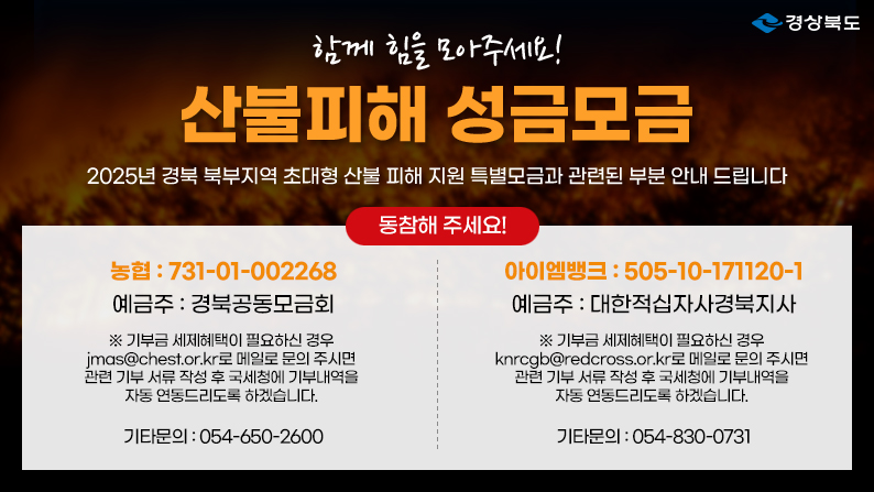 (경상북도) 함께 힘을 모아주세요! 산불피해 성금모금 - 2025년 경북 북부지역 초대형 산불 피해 지원 특별모금과 관련된 부분 안내 드립니다 / 동참해주세요! 농협 : 731-01-002268 예금주 : 경북공동모금회 ※ 기부금 세제혜택이 필요하신 경우 붙임 서식 작성 후  jmas@chest.or.kr 로 메일 주시면 추후 국세청에 기부 내역을 자동 연동드리도록 하겠습니다. 기타문의 : 054-650-2600 / 아이엠뱅크 : 505-10-171120-1 예금주 : 대한적십자사경북지사 ※기부금세제혜택이 필요하신 경우 knrcgb@redcross.or.kr로 메일로 문의주시면 관련 기부 서류 작성 후 국세청에 기부내역을 자동 연동드리도록 하겠습니다. 
기타문의 : 054-830-0731