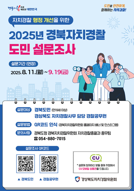 자치경찰 해정 개선을 위한 2025년 경북자치경찰 도민 설문조사 / 설문기간 2025. 8. 11.(월) ~ 9. 19.(금) / 설문대상 경북도민(만19세 이상) 경상북도 자치경찰사무 담당 경찰공무원 / 설문방법 QR코드 인식 (경북자치경찰위원회 홈페이지 배너 및 인스타그램) / 문의사항 경북도청 경북자치경찰위원회 자치경찰총괄과 총무팀 054-880-7015