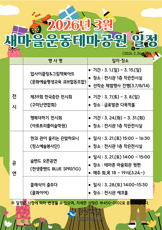2026년 3월 새마을운동테마공원 일정 
전시 업사이클링&그림책북아트 문화예술평생교육 큐브협동조합 3월 1일 ~ 3월 15일 전시관 1층 작은전시실 선착순 체험행사 진행 3월7일,8일,14일 
제39회 한국춘란 전시화 구미난연합회 3월 7일 ~ 3월 8일 글로벌관 다목적홀 
행복더하기 전시회 아트트리플미술학원 3월 24일 ~ 3월 31일 전시관 1층 작은전시실 
공연 현과 관이 울리는 은빛하모니 킹스예술봉사단 3월 21일 15:00~16:30 전시관 1층 작은전시실 
숲밴드 오픈공연 천생중밴드 blue spring 3월 21일 14:00~15:00 테마촌 마을회관 뒷편 매주 화,목 18시~19시 3월24일~ 
클래식이 춤추다 쿨콰이어 3월 28일 14:00~15:30 전시관 에코홀 
일정은 사정에 따라 변경될 수 있으며 자세한 사항은 450-0102로 문의바랍니다.